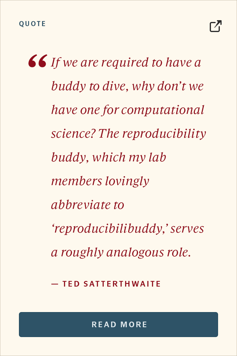 QUOTE “If we are required to have a buddy to dive, why don’t we have one for computational science? The reproducibility buddy, which my lab members lovingly abbreviate to ‘reproducibilibuddy,’ serves a roughly analogous role.” — TED SATTERTHWAITE