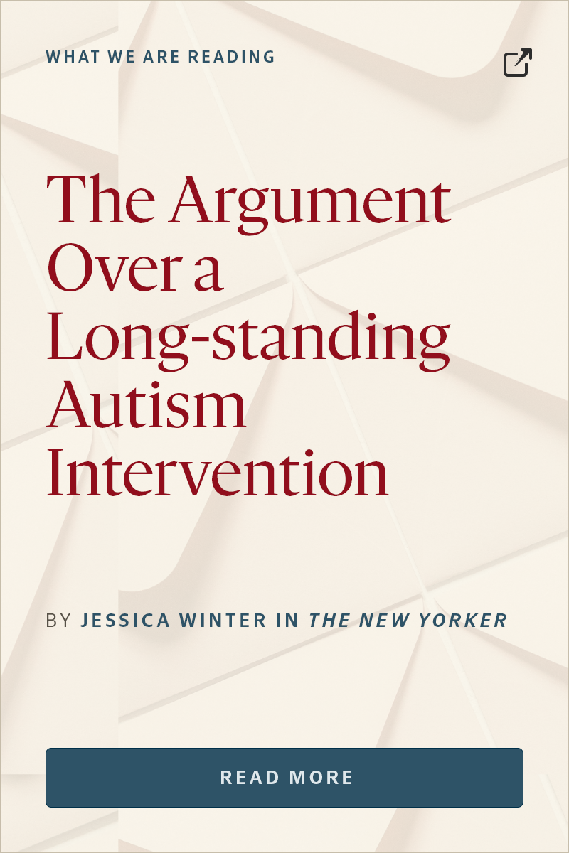 WHAT WE ARE READING “The Argument Over a Long-standing Autism Intervention” BY JESSICA WINTER IN THE NEW YORKER Read more.