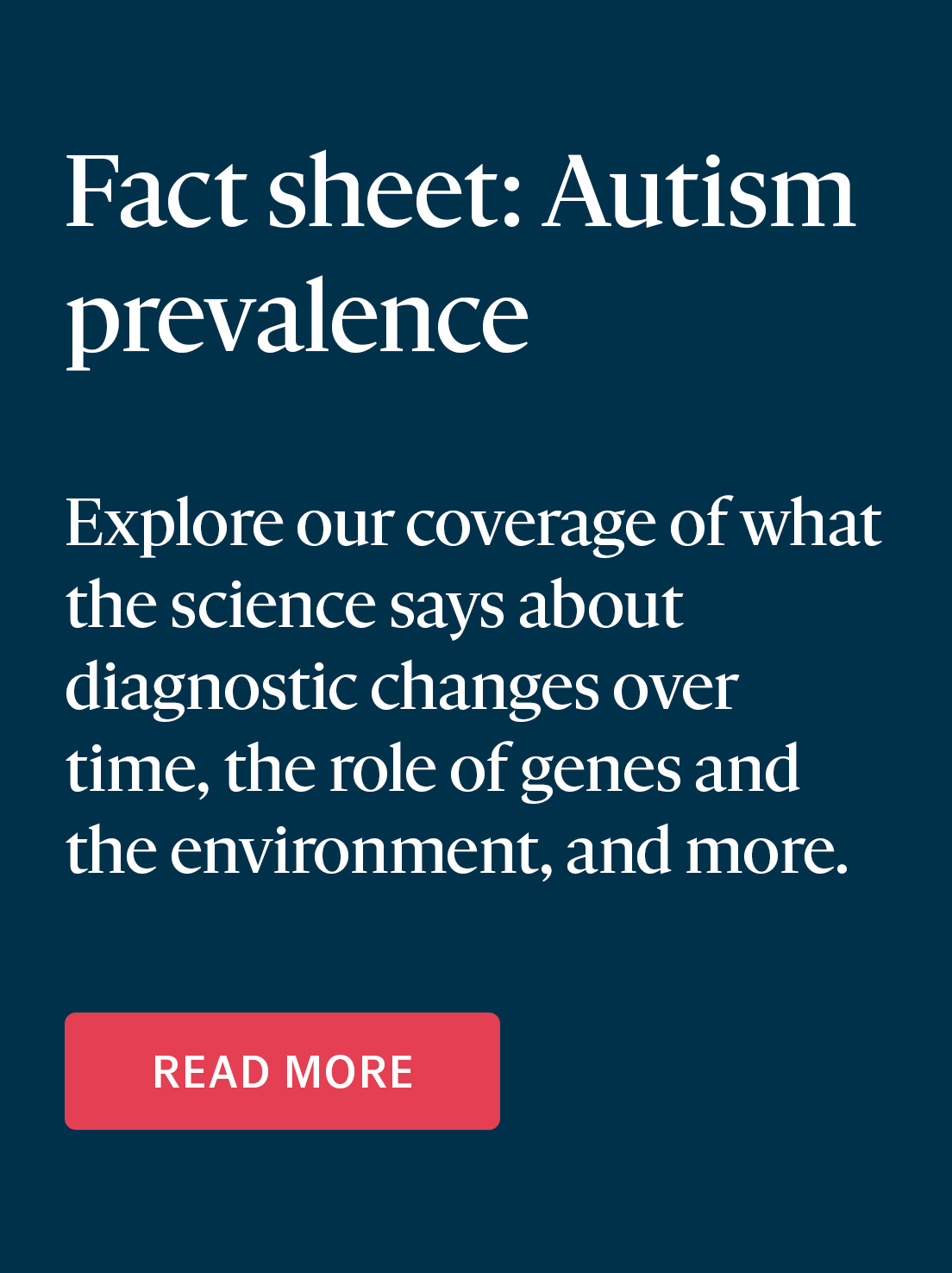 Fact sheet: Autism prevalence—Explore our coverage of what the science says about diagnostic changes over time, the role of genes and the environment, and more.